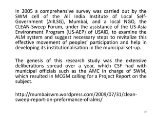 In 2005 a comprehensive survey was carried out by the
SWM cell of the All India Institute of Local SelfGovernment (AIILSG), Mumbai, and a local NGO, the
CLEAN-Sweep Forum, under the assistance of the US-Asia
Environment Program (US-AEP) of USAID, to examine the
ALM system and suggest necessary steps to revitalize this
effective movement of peoples’ participation and help in
developing its institutionalisation in the municipal set-up.
The genesis of this research study was the extensive
deliberations spread over a year, which CSF had with
municipal officials such as the AMC in charge of SWM,
which resulted in MCGM calling for a Project Report on the
subject.

http://mumbaiswm.wordpress.com/2009/07/31/cleansweep-report-on-preformance-of-alms/
20

 