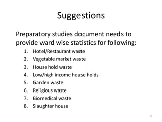Suggestions
Preparatory studies document needs to
provide ward wise statistics for following:
1.
2.
3.
4.
5.
6.
7.
8.

Hotel/Restaurant waste
Vegetable market waste
House hold waste
Low/high income house holds
Garden waste
Religious waste
Biomedical waste
Slaughter house
25

 