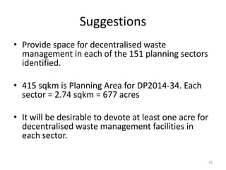Suggestions
• Provide space for decentralised waste
management in each of the 151 planning sectors
identified.
• 415 sqkm is Planning Area for DP2014-34. Each
sector = 2.74 sqkm = 677 acres
• It will be desirable to devote at least one acre for
decentralised waste management facilities in
each sector.
26

 