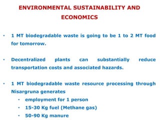 ENVIRONMENTAL SUSTAINABILITY AND
ECONOMICS
•

1 MT biodegradable waste is going to be 1 to 2 MT food
for tomorrow.

•

Decentralized

plants

can

substantially

reduce

transportation costs and associated hazards.
•

1 MT biodegradable waste resource processing through
Nisargruna generates
•

employment for 1 person

•

15-30 Kg fuel (Methane gas)

•

50-90 Kg manure

 