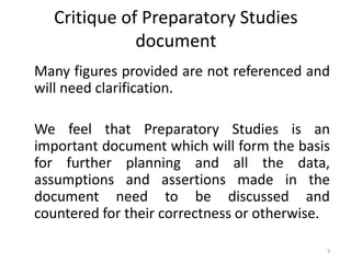 Critique of Preparatory Studies
document
Many figures provided are not referenced and
will need clarification.
We feel that Preparatory Studies is an
important document which will form the basis
for further planning and all the data,
assumptions and assertions made in the
document need to be discussed and
countered for their correctness or otherwise.
3

 