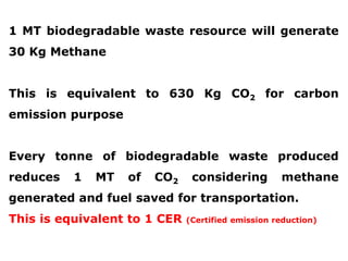 1 MT biodegradable waste resource will generate
30 Kg Methane

This is equivalent to 630 Kg CO2 for carbon
emission purpose

Every tonne of biodegradable waste produced
reduces

1

MT

of

CO2

considering

methane

generated and fuel saved for transportation.
This is equivalent to 1 CER

(Certified emission reduction)

 