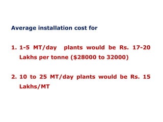Average installation cost for
1. 1-5 MT/day

plants would be Rs. 17-20

Lakhs per tonne ($28000 to 32000)
2. 10 to 25 MT/day plants would be Rs. 15
Lakhs/MT

 