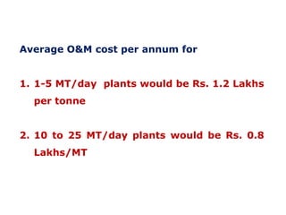 Average O&M cost per annum for
1. 1-5 MT/day plants would be Rs. 1.2 Lakhs
per tonne
2. 10 to 25 MT/day plants would be Rs. 0.8
Lakhs/MT

 