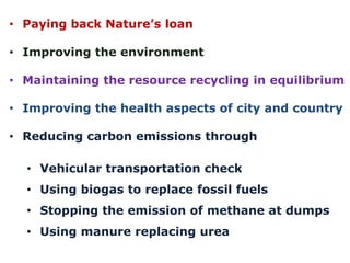 • Paying back Nature’s loan
• Improving the environment
• Maintaining the resource recycling in equilibrium
• Improving the health aspects of city and country
• Reducing carbon emissions through
• Vehicular transportation check
• Using biogas to replace fossil fuels

• Stopping the emission of methane at dumps
• Using manure replacing urea

 