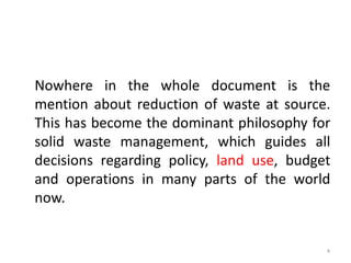 Nowhere in the whole document is the
mention about reduction of waste at source.
This has become the dominant philosophy for
solid waste management, which guides all
decisions regarding policy, land use, budget
and operations in many parts of the world
now.

4

 