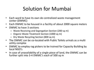 Solution for Mumbai
• Each ward to have its own de-centralized waste management
center (DWMC)
• Each DWMC to be housed in a facility of about 2000 square meters
• DWMC to have 3 sections
– Waste Receiving and Segregation Section (200 sq m)
– Organic Waste Treatment Section (1000 sq m)
– Dry Waste Recycling Section (800 sq m)

• The DWMC can be co-located with Public Toilets urinals as a multi
utility complex
• DWMC to employ rag pickers to be trained for Capacity Building by
local NGO’s
• In case of unavailability of a single piece of land, the DWMC can be
further split into 3-4 DWMC’s each of 500 sq m

 