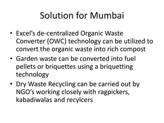 Solution for Mumbai
• Excel’s de-centralized Organic Waste
Converter (OWC) technology can be utilized to
convert the organic waste into rich compost
• Garden waste can be converted into fuel
pellets or briquettes using a briquetting
technology
• Dry Waste Recycling can be carried out by
NGO’s working closely with ragpickers,
kabadiwalas and recylcers

 