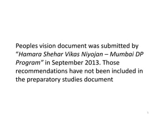 Peoples vision document was submitted by
“Hamara Shehar Vikas Niyojan – Mumbai DP
Program” in September 2013. Those
recommendations have not been included in
the preparatory studies document

5

 