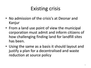 Existing crisis
• No admission of the crisis's at Deonar and
Kanjur
• From a land use point of view the municipal
corporation must admit and inform citizens of
how challenging finding land for landfill sites
has been.
• Using the same as a basis it should layout and
justify a plan for a decentralised and waste
reduction at source policy
6

 