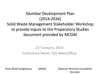 Mumbai Development Plan
(2014-2034)
Solid Waste Management Stakeholder Workshop
to provide inputs to the Preparatory Studies
document provided by MCGM
21st January, 2014
Conference Room, F(S) Ward Office

Stree Mukti Sanghatana

AAKAR

Observer Research Foundation
Mumbai

 