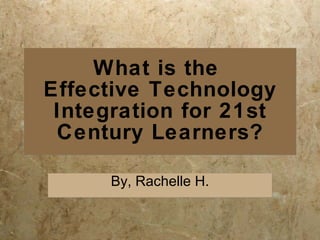 What is the  Effective Technology Integration for 21st Century Learners? By, Rachelle H. 