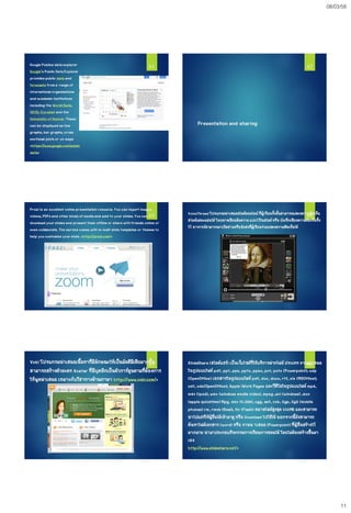 08/03/58
11
Google Publics dataexplorer
Google's Public DataExplorer
provides public data and
forecasts froma range of
international organizations
and academic institutions
including the World Bank,
OECD, Eurostat and the
University of Denver. These
can be displayed as line
graphs, bar graphs, cross
sectional plots or on maps
<https://www.google.com/public
data>
61
Presentation and sharing
62
Prezi is an excellent online presentation resource. You can import images,
videos, PDFs and other kinds of mediaand add to your slides. You can
download your slides and present them offline or share with friends online or
even collaborate. The service comes with in-built slide templates or themes to
help you customize your slide. <http://prezi.com/>
63 VoiceThread โปรแกรมนาเสนอสไลด์ออนไลน์ที่ผู้เรียนทั้งชั้นสามารถแสดงความคิดเห็น
สไลด์แต่ละแผ่นได้โดยอาจเขียนข้อความ แปะไว้ในสไลด์หรือ บันทึกเสียงความคิดเห็นทิ้ง
ไว้ อาจารย์สามารถมาเปิดอ่านหรือฟังส่งที่ผู้เรียนร่วมแสดงความคิดเห็นได้
64
Voki โปรแกรมนาเสนอเนื้อหาที่มีลักษณะให้เป็นมัลติมีเดียมากขึ้น
สามารถสร้างตัวละคร Avatar ที่มีบุคลิกเป็นตัวการ์ตูนตามที่ต้องการ
ให้พูดนาเสนอ เหมาะกับวิชาทางด้านภาษา http://www.voki.com/>
65 SlideShare (สไลด์แชร์) เป็นเว็บไซต์ที่ให้บริการฝากไฟล์ประเภท งานนาเสนอ
ในรูปแบบไฟล์ pdf, ppt, pps, pptx, ppsx, pot, potx (Powerpoint); odp
(OpenOffice) เอกสารในรูปแบบไฟล์ pdf, doc, docx, rtf, xls (MSOffice);
odt, ods(OpenOffice); Apple iWork Pages และวีดีโอในรูปแบบไฟล์ mp4,
m4v (ipod), wmv (windows media video), mpeg ,avi (windows) ,mov
(apple quicktime)Mpg, mkv (h.264), ogg, asf, vob, 3gp, 3g2 (mobile
phones) rm, rmvb (Real), flv (Flash) ขนาดไฟล์สูงสุด 100MB และสามารถ
นาไปแชร์ให้ผู้อื่นได้เข้ามาดู หรือ Download ไปใช้ได้นอกจากนี้ยังสามารถ
ค้นหาไฟล์เอกสาร (word) หรือ งานน าเสนอ (Powerpoint)ที่ผู้อื่นสร้างไว้
มากมาย นามาประกอบกิจกรรมการเรียนการสอนได้โดยไม่ต้องสร้างขึ้นมา
เอง
http://www.slideshare.net/>
66
 