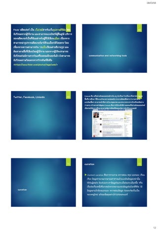 08/03/58
12
Flickr ฟลิคเค่อร์ เป็น เว็บไซต์สาหรับเก็บรูปภาพดิจิตัล โดย
อัปโหลดจากผู้ใช้งาน และสามารถแบ่งปันให้ผู้อื่นดูได้ บริการ
ของฟลิคเกอร์เป็นที่นิยมสาหรับผู้ที่ใช้เขียนบล็อก เนื่องจาก
สามารถนารูปจากฟลิคเกอร์มาใช้ในบล็อกได้โดยตรง โดย
เนื่องจากความสามารถใน ารแท็กเขียนคาอธิบายรูป และ
ค้นหาตามชื่อที่เขียนโดยผู้ใช้งาน นอกจากผู้ใช้จะสามารถ
อัปโหลดไฟล์ภาพจากในเครื่องคอมพิวเตอร์แล้ว ยังสามารถ
อัปโหลดภาพโดยตรงจากโทรศัพท์มือถือ
<https://www.flickr.com/photos/tags/web/>
67
communication and networking tools
68
Twitter, Facebook, Linledin 69 Edmodo คือ เครือข่ายสังคมออนไลน์สาหรับ ครู นักเรียน โรงเรียนหรือสานักงานเขต
พื้นที่การศึกษา ที่มีระบบรักษาความปลอดภัย สามารถติดต่อสื่อสาร ทางานร่วมกัน
แบ่งปันเนื้อหา สามารถเข้าถึงการบ้าน สมุดเกรด และประกาศจากทางโรงเรียนได้อย่าง
ง่ายดาย เป้าหมายสาคัญของ Edmodo คือการใช้ประสิทธิภาพของเครือข่ายสังคมออนไลน์
เพื่อช่วยให้นักการศึกษาสามารถจัดการห้องเรียนและจัดการนักเรียนทุกคนได้
70
curation
71 curation
.Content curation คือการรวบรวม ตรวจสอบ สรุป แยกแยะ เรียบ
เรียง ข้อมูลจานวนมากมายมหาศาลแล้วแบ่งปันข้อมูลเหล่านั้น
ให้กับผู้สนใจ ต้องไปเสาะหาข้อมูลในประเด็นใดประเด็นหนึ้ง หรือ
เรื่องใดเรื่องหนึ่งที่เขาสนใจจากหลายแหล่งข้อมูลในโลกดิจิทัล ได้
ข้อมูลมาแล้วต้องแยกแยะ ตรวจสอบข้อมูล ก่อนจะจัดเก็บเป็น
หมวดหมู่ใหม่ พร้อมเพิ่มคุณค่าเข้าไปก่อนจะแชร์
72
 