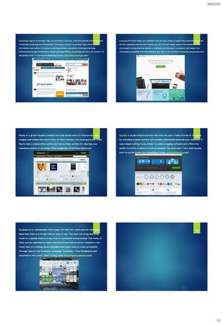 08/03/58
13
eLearning Tags At eLearning Tags you can share,discover,vote and discuss interesting and
remarkable eLearning and Educational Technology content. eLearning Tags offers helpful
information ona number of topics concerning distanceeducation including eLearning,
Instructional Design, Gamification,Social Learning, MOOCs, mLearning and more. Of courseit is
absolutely free! "e-Learning Bookmarking Service <http://elearningtags.com/>
73
Evernote Evernote helps you remember and act upon ideas,projects and experiences across
all the computers,phones and tablets you use. You can easily capture information in any
environment using whatever device or platformyou find most convenient, and makes this
information accessibleand searchableat any time,from anywhere.<https://www.evernote.com/>
74
Dipity is a great timeline creation tool that allows users to incorporate text,
images, and videos into each entry on their timeline. Like most good web tools,
Dipity has a collaboration option and has multiple options for sharing your
timelines publicly or privately. iPad compatible. http://www.dipity.com
75 Storify A social network service that lets the user create stories or timelines
by blending original content with socially distributed material and comments. It
uses simple editing tools, similar to online blogging software and offers the
ability to notify creators of source material. The best way t turn what people
post on social media into compelling stories. <https://storify.com/>
76
Symbaloo is a customizable start page tool that lets users add all their most
important links in a format that is easy to use. The user can drag and drop
items to organize them in a way that is convenient and practical. The items, or
tiles, can be searched so users can find those that are most relevant to the
items they are adding. News highlights and major news are also accessible
through tabs on the Symbaloo homepage "Symbaloo - Your Bookmarks and
favorites in the cloud." 2007. 11 Aug. 2014 <http://www.symbaloo.com/>
77 78
 