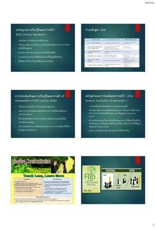 08/03/58
3
มาตรฐานการเรียนรู้ในศตวรรษที่21
(21st Century Standards )
1. เน้นทักษะ ความรู้และความเชี่ยวชาญฯ
2. สร้างความรู้ความเข้าใจในการเรียนในเชิงสหวิทยาการระหว่างวิชา
หลักที่เป็นจุดเน้น
3. มุ่งเน้นการสร้างความรู้และความเข้าใจในเชิงลึก
4. ยกระดับความสามารถผู้เรียนด้วยการให้ข้อมูลที่เป็นจริง
5. ใช้หลักการวัดประเมินผลที่มีคุณภาพระดับสูง
ร่างหลักสูตร 2556
การประเมินทักษะการเรียนรู้ในศตวรรษที่ 21
(Assessment of 21st Century Skills)
1. สร้างความสมดุลในการประเมินผลเชิงคุณภาพ
2. เน้นการนาประโยชน์ของผลสะท้อนจากการปฏิบัติของผู้เรียนมา
ปรับปรุงแก้ไขงาน
3. ใช้เทคโนโลยีเพื่อยกระดับการทดสอบวัดและประเมินผลให้เกิด
ประสิทธิภาพสูงสุด
4. สร้างและพัฒนาระบบแฟ้มสะสมงาน(Portfolios)ของผู้เรียนให้เป็น
มาตรฐานและมีคุณภาพ
หลักสูตรและการสอนในศตวรรษที่21 (21st
Century Curriculum & Instruction )
1. การสอนที่มุ่งเน้นเชิงสหวิทยาการของวิชาแกนหลัก
2. สร้างโอกาสที่จะประยุกต์ทักษะเชิงบูรณาการข้ามสาระเนื้อหาและ
สร้างระบบการเรียนรู้ที่เน้นสมรรถนะเป็นฐาน(Competency-
based)
3. สร้างนวัตกรรมและวิธีการเรียนรู้ในเชิงบูรณาการที่มีเทคโนโลยีเป็น
ตัวเกื้อหนุน การเรียนรู้แบบสืบค้น และวิธีการเรียนจากการใช้ปัญหา
เป็นฐาน(Problem-based)
4. บูรณาการแหล่งเรียนรู้จากชุมชนเข้ามาใช้ในโรงเรียน
 