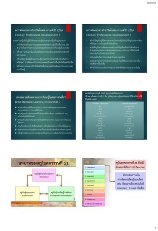 08/03/58
4
การพัฒนาทางวิชาชีพในศตวรรษที่21 (21st
Century Professional Development )
การสร้างครูให้เป็นผู้ที่มีทักษะความรู้ความสามารถในเชิงบูรณาการ
1. การใช้เครื่องมือและกาหนดยุทธศาสตร์สู่การปฏิบัติในชั้นเรียน และ
สามารถในการวิเคราะห์และกาหนดกิจกรรมการเรียนรู้ได้เหมาะสม
2. สร้างความสมบูรณ์แบบในมิติของการสอนด้วยเทคนิควิธีการสอนที่
หลากหลาย
3. สร้างให้ครูเป็นผู้มีทักษะความรู้ความสามารถในเชิงลึกเกี่ยวกับการ
แก้ปัญหา การคิดแบบวิจารณญาณและทักษะด้านอื่นๆที่สาคัญต่อวิชาชีพ
4. สร้างสมรรถนะทางวิชาชีพให้เกิดขึ้นกับครูเพื่อเป็นต้นแบบ(Model) แห่ง
การเรียนรู้
การพัฒนาทางวิชาชีพในศตวรรษที่21 (21st
Century Professional Development )
5. สร้างให้ครูเป็นผู้ที่มีความสามารถวิเคราะห์ผู้เรียนได้ทั้งรูปแบบการเรียน
สติปัญญา จุดอ่อนจุดแข็งในตัวผู้เรียน
6. ช่วยให้ครูเกิดการพัฒนาความสามารถให้สูงขึ้นเพื่อนาไปสาหรับการ
กาหนดกลยุทธ์ทางการสอนและจัดประสบการณ์ทางการให้เรียนได้
เหมาะสมกับบริบททางการเรียนรู้
7. สนับสนุนให้เกิดการประเมินผู้เรียนอย่างต่อเนื่อง
8. แบ่งปันความรู้ระหว่างชุมชนทางเรียนรู้ โดยใช้ช่องทางหลากหลายใน
การสื่อสารให้เกิดขึ้น
9. สร้างให้เกิดตัวแบบที่มีการพัฒนาทางวิชาชีพได้อย่างมั่นคงและยั่งยืน
สภาพแวดล้อมทางการเรียนรู้ในศตวรรษที่21
(21st Standard Learning Environmet )
 สร้างสรรค์แนวปฏิบัติทางการเรียน การรับการสนับสนุนจากบุคลากรและ
สภาพแวดล้อมทางกายภาพที่เกื้อหนุน
 สนับสนุนทางวิชาชีพแก่ชุมชนทั้งในด้านการให้การศึกษา การมีส่วนร่วม การ
แบ่งปันสิ่งปฏิบัติที่เป็นเลิศ
 สร้างผู้เรียนเกิดการเรียนรู้จากสิ่งที่ปฎิบัติจริงตามบริบท โดยเฉพาะการเรียนแบบ
โครงงาน
 สร้างโอกาสในการเข้าถึงสื่อเทคโนโลยี เครื่องมือหรือแหล่งการเรียนรู้ที่มีคุณภาพ
 ออกแบบระบบการเรียนรู้ที่เหมาะสมทั้งการเรียนเป็นกลุ่มหรือการเรียนรายบุคคล
 นาไปสู่การพัฒนาและขยายผลสู่ชุมชนทั้งในรูปแบบการเผชิญหน้าหรือระบบอนไลน์
แนวคิดในศตวรรษที่ 19-20 ครูสอนเด็กให้สอบผ่าน
เป้าหมายในศตวรรษที่ 21 คือ ปูพื้นฐานความรู้และทักษะเอาไว้สาหรับการใช้
ชีวิตที่ดีภายหน้า
Teacher –directed Learner-centered
สอน
ความรู้
เนื้อหา
ทักษะพื้นฐาน
ข้อความจริงและหลักการ
ทฤษฎี
หลักสูตร
ช่วงเวลา
เหมือนกันทั้งหมด
แข่งขัน
ห้องเรียน
ตามตารา
สอบความรู้
เรียนเพื่อโรงเรียน
แลกเปลี่ยนเรียนรู้
ทักษะ
กระบวนการ
ทักษะประยุกต์
คาถามและปัญหา
ปฏิบัติ
โครงการ
ตามความต้องการ
เหมาะสมรายบุคคล
ร่วมมือ
ชุมชนทั่วโลก
ใช้เว็บไซต์
ทดสอบการเรียนรู้
เรียนเพื่อชีวิต
บทบาทของครูในศตวรรษที่ 21
ครูเป็นผู้อานวยความสะดวก
(facilitator)
ครูเป็นผู้ร่วมเรียนรู้/ร่วมศึกษา
(co-learner/co-investigator)
ครูเป็นผู้แนะแนวทาง
(guide/coach)
23
ครูในยุคศตวรรษที่ 21 ต้องมี
ลักษณะที่เรียกว่า E-Teacher1. Experience
2. Extended
3. Expanded
4. Exploration
5. Evaluation
6. End-User
7. Enabler
8. Engagement
9. Efficient and Effective
มีประสบการณ์ใน
การจัดการเรียนรู้แบบใหม่
เช่น เรียนผ่านสื่อเทคโนโลยี
Internet, E-mail เป็นต้น
 