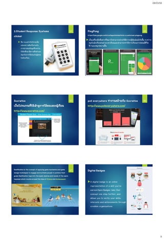 08/03/58
8
2.Student Response Systems
clicker
 คือ ระบบสาหรับโหวตเพื่อ
แสดงความคิดเห็นร่วมกับ
การนาเสนอข้อมูลซึ่งจะช่วย
ให้นักศึกษามีความตื่นตัวและ
สนุกกับการโต้ตอบกับผู้สอน
ในห้องเรียน
43 44PingPong
https://play.google.com/store/apps/details?id=kr.co.waterbear.pingpong
 เป็นเครื่องมือสื่อสารที่สมาร์ทสามารถช่วยให้มีการปฏิสัมพันธ์เกิดขึ้น ระหว่าง
ครูกับนักเรียนในช่วงเวลาเรียนและสามารถทาให้การเรียนการสอนมีชีวิต
ชีวาและสนุกสนานขึ้น
Socrative
เป็นโปรแกรมที่ใช้เฝ้าดูการโต้ตอบของผู้เรียน
http://www.socrative.com/
45 poll everywhere ทางานคล้ายกับ Socrative
http://www.polleverywhere.com/
46
Gamification is the concept of applying game mechanics and game
design techniques to engage and motivate people to achieve their
goals.Gamification taps into the basic desires and needs of the users
impulses which revolve around the idea of Status and Achievement.
"
47 Digital Badges
A digital badge is an online
representation of a skill you’ve
earned.Open Badges take that
concept one step further, and
allows you to verify your skills,
interests and achievements through
credible organizations
48
 