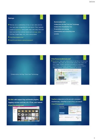 08/03/58
9
Mashups
Mashups are a combination of two or more data sources
that have been integrated into one source. They typically
consist of graphics, texts, audio clips, and video that have
been sourced from various media such as blogs, wikis,
YouTube, Google Maps, etc., into a new product
http://www.mapjack.com/
http://rru.worldbank.org/businessplanet/
49
Social media tools
Collaborative Writing Tools And Technology
Collaborative Visualization Tool
Presentation and sharing
communication and networking tools
curation
50
Collaborative Writing Tools And Technology
51 http://www.noodletools.com/
 NoodleTools: teams work collaboratively in real-time on an interactive
tabletop to take notes, cite and annotate sources, then outline and
write a paper. Multiple instructors can monitor an individual's
contributions to the project and give in-context feedback that is
visible on students' dashboards. (commercial, web-based)
52
PB Wiki: wiki supporting multimedia plugins,
tagging, access controls, etc. (Free, web-based)
https://my.pbwiki.com/
53 TitanPad: collaborators write and edit a document
simultaneously ; EtherPad re-born (Free, web-based)
https://titanpad.com/
54
 
