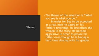 Theme
• The theme of the selection is “What
you see is what you do.”
In order for Boy to be accepted
as a real man he based on his
father's teachings, he brutalizes the
woman in the story. He became
aggressive in order to please his
father even though he is having a
hard time dealing with his gender.
 