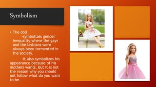 Symbolism
• The doll
-symbolizes gender
inequality where the gays
and the lesbians were
always been tormented in
the society.
-it also symbolizes his
appearance because of his
mothers wants. But it is not
the reason why you should
not follow what do you want
to be.
 