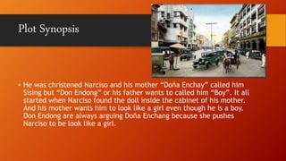 Plot Synopsis
• He was christened Narciso and his mother “Doña Enchay” called him
Sising but “Don Endong” or his father wants to called him “Boy”. It all
started when Narciso found the doll inside the cabinet of his mother.
And his mother wants him to look like a girl even though he is a boy.
Don Endong are always arguing Doña Enchang because she pushes
Narciso to be look like a girl.
 