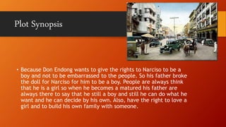 • Because Don Endong wants to give the rights to Narciso to be a
boy and not to be embarrassed to the people. So his father broke
the doll for Narciso for him to be a boy. People are always think
that he is a girl so when he becomes a matured his father are
always there to say that he still a boy and still he can do what he
want and he can decide by his own. Also, have the right to love a
girl and to build his own family with someone.
Plot Synopsis
 