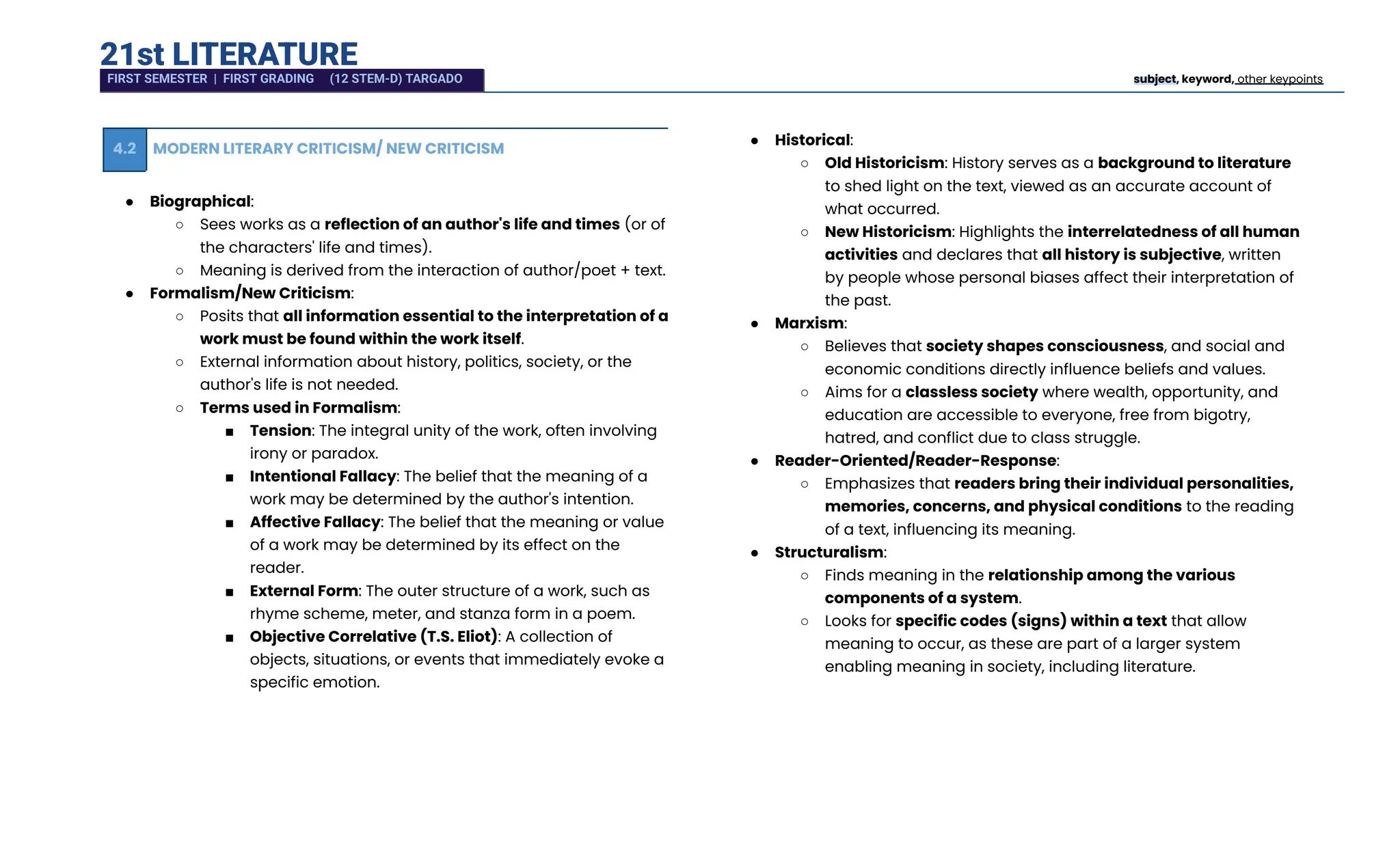 21st LITERATURE
4.2 MODERN LITERARY CRITICISM/ NEW CRITICISM
●​ Biographical:
○​ Sees works as a reflection of an author's life and times (or of
the characters' life and times).
○​ Meaning is derived from the interaction of author/poet + text.
●​ Formalism/New Criticism:
○​ Posits that all information essential to the interpretation of a
work must be found within the work itself.
○​ External information about history, politics, society, or the
author's life is not needed.
○​ Terms used in Formalism:
■​ Tension: The integral unity of the work, often involving
irony or paradox.
■​ Intentional Fallacy: The belief that the meaning of a
work may be determined by the author's intention.
■​ Affective Fallacy: The belief that the meaning or value
of a work may be determined by its effect on the
reader.
■​ External Form: The outer structure of a work, such as
rhyme scheme, meter, and stanza form in a poem.
■​ Objective Correlative (T.S. Eliot): A collection of
objects, situations, or events that immediately evoke a
specific emotion.
●​ Historical:
○​ Old Historicism: History serves as a background to literature
to shed light on the text, viewed as an accurate account of
what occurred.
○​ New Historicism: Highlights the interrelatedness of all human
activities and declares that all history is subjective, written
by people whose personal biases affect their interpretation of
the past.
●​ Marxism:
○​ Believes that society shapes consciousness, and social and
economic conditions directly influence beliefs and values.
○​ Aims for a classless society where wealth, opportunity, and
education are accessible to everyone, free from bigotry,
hatred, and conflict due to class struggle.
●​ Reader-Oriented/Reader-Response:
○​ Emphasizes that readers bring their individual personalities,
memories, concerns, and physical conditions to the reading
of a text, influencing its meaning.
●​ Structuralism:
○​ Finds meaning in the relationship among the various
components of a system.
○​ Looks for specific codes (signs) within a text that allow
meaning to occur, as these are part of a larger system
enabling meaning in society, including literature.
FIRST SEMESTER | FIRST GRADING (12 STEM-D) TARGADO subject, keyword, other keypoints
 