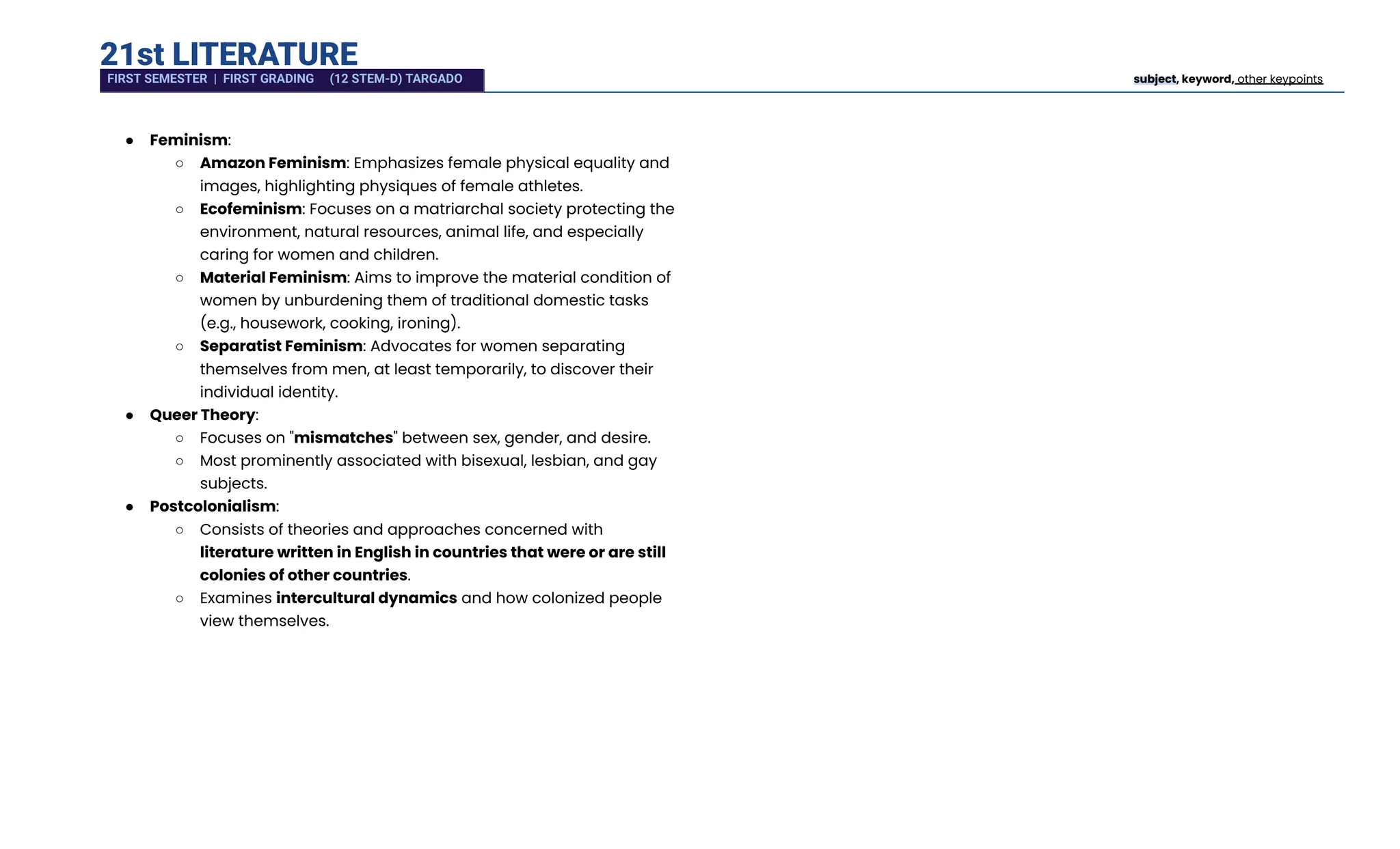 21st LITERATURE
●​ Feminism:
○​ Amazon Feminism: Emphasizes female physical equality and
images, highlighting physiques of female athletes.
○​ Ecofeminism: Focuses on a matriarchal society protecting the
environment, natural resources, animal life, and especially
caring for women and children.
○​ Material Feminism: Aims to improve the material condition of
women by unburdening them of traditional domestic tasks
(e.g., housework, cooking, ironing).
○​ Separatist Feminism: Advocates for women separating
themselves from men, at least temporarily, to discover their
individual identity.
●​ Queer Theory:
○​ Focuses on "mismatches" between sex, gender, and desire.
○​ Most prominently associated with bisexual, lesbian, and gay
subjects.
●​ Postcolonialism:
○​ Consists of theories and approaches concerned with
literature written in English in countries that were or are still
colonies of other countries.
○​ Examines intercultural dynamics and how colonized people
view themselves.
FIRST SEMESTER | FIRST GRADING (12 STEM-D) TARGADO subject, keyword, other keypoints
 