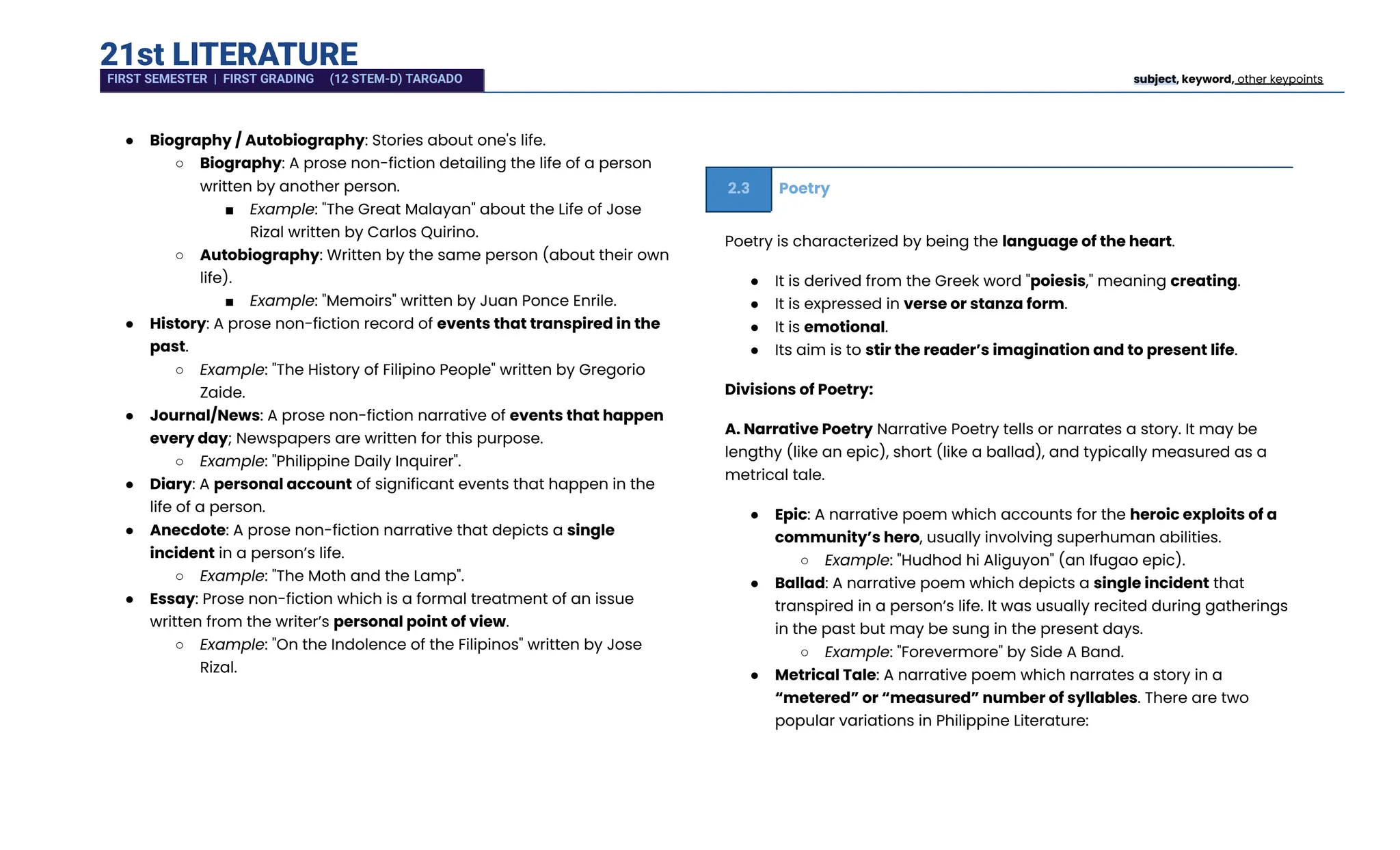 21st LITERATURE
●​ Biography / Autobiography: Stories about one's life.
○​ Biography: A prose non-fiction detailing the life of a person
written by another person.
■​ Example: "The Great Malayan" about the Life of Jose
Rizal written by Carlos Quirino.
○​ Autobiography: Written by the same person (about their own
life).
■​ Example: "Memoirs" written by Juan Ponce Enrile.
●​ History: A prose non-fiction record of events that transpired in the
past.
○​ Example: "The History of Filipino People" written by Gregorio
Zaide.
●​ Journal/News: A prose non-fiction narrative of events that happen
every day; Newspapers are written for this purpose.
○​ Example: "Philippine Daily Inquirer".
●​ Diary: A personal account of significant events that happen in the
life of a person.
●​ Anecdote: A prose non-fiction narrative that depicts a single
incident in a person’s life.
○​ Example: "The Moth and the Lamp".
●​ Essay: Prose non-fiction which is a formal treatment of an issue
written from the writer’s personal point of view.
○​ Example: "On the Indolence of the Filipinos" written by Jose
Rizal.
2.3 Poetry
Poetry is characterized by being the language of the heart.
●​ It is derived from the Greek word "poiesis," meaning creating.
●​ It is expressed in verse or stanza form.
●​ It is emotional.
●​ Its aim is to stir the reader’s imagination and to present life.
Divisions of Poetry:
A. Narrative Poetry Narrative Poetry tells or narrates a story. It may be
lengthy (like an epic), short (like a ballad), and typically measured as a
metrical tale.
●​ Epic: A narrative poem which accounts for the heroic exploits of a
community’s hero, usually involving superhuman abilities.
○​ Example: "Hudhod hi Aliguyon" (an Ifugao epic).
●​ Ballad: A narrative poem which depicts a single incident that
transpired in a person’s life. It was usually recited during gatherings
in the past but may be sung in the present days.
○​ Example: "Forevermore" by Side A Band.
●​ Metrical Tale: A narrative poem which narrates a story in a
“metered” or “measured” number of syllables. There are two
popular variations in Philippine Literature:
FIRST SEMESTER | FIRST GRADING (12 STEM-D) TARGADO subject, keyword, other keypoints
 