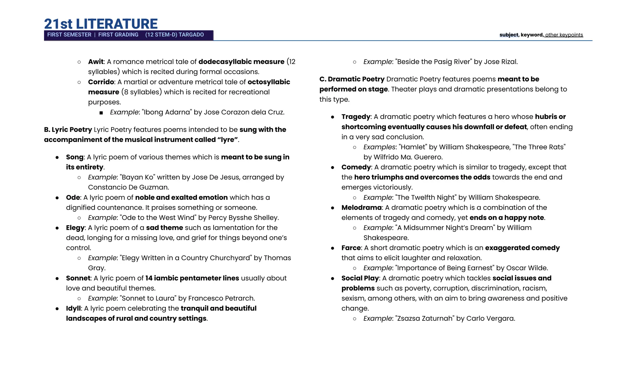 21st LITERATURE
○​ Awit: A romance metrical tale of dodecasyllabic measure (12
syllables) which is recited during formal occasions.
○​ Corrido: A martial or adventure metrical tale of octosyllabic
measure (8 syllables) which is recited for recreational
purposes.
■​ Example: "Ibong Adarna" by Jose Corazon dela Cruz.
B. Lyric Poetry Lyric Poetry features poems intended to be sung with the
accompaniment of the musical instrument called “lyre”.
●​ Song: A lyric poem of various themes which is meant to be sung in
its entirety.
○​ Example: "Bayan Ko" written by Jose De Jesus, arranged by
Constancio De Guzman.
●​ Ode: A lyric poem of noble and exalted emotion which has a
dignified countenance. It praises something or someone.
○​ Example: "Ode to the West Wind" by Percy Bysshe Shelley.
●​ Elegy: A lyric poem of a sad theme such as lamentation for the
dead, longing for a missing love, and grief for things beyond one’s
control.
○​ Example: "Elegy Written in a Country Churchyard" by Thomas
Gray.
●​ Sonnet: A lyric poem of 14 iambic pentameter lines usually about
love and beautiful themes.
○​ Example: "Sonnet to Laura" by Francesco Petrarch.
●​ Idyll: A lyric poem celebrating the tranquil and beautiful
landscapes of rural and country settings.
○​ Example: "Beside the Pasig River" by Jose Rizal.
C. Dramatic Poetry Dramatic Poetry features poems meant to be
performed on stage. Theater plays and dramatic presentations belong to
this type.
●​ Tragedy: A dramatic poetry which features a hero whose hubris or
shortcoming eventually causes his downfall or defeat, often ending
in a very sad conclusion.
○​ Examples: "Hamlet" by William Shakespeare, "The Three Rats"
by Wilfrido Ma. Guerero.
●​ Comedy: A dramatic poetry which is similar to tragedy, except that
the hero triumphs and overcomes the odds towards the end and
emerges victoriously.
○​ Example: "The Twelfth Night" by William Shakespeare.
●​ Melodrama: A dramatic poetry which is a combination of the
elements of tragedy and comedy, yet ends on a happy note.
○​ Example: "A Midsummer Night’s Dream" by William
Shakespeare.
●​ Farce: A short dramatic poetry which is an exaggerated comedy
that aims to elicit laughter and relaxation.
○​ Example: "Importance of Being Earnest" by Oscar Wilde.
●​ Social Play: A dramatic poetry which tackles social issues and
problems such as poverty, corruption, discrimination, racism,
sexism, among others, with an aim to bring awareness and positive
change.
○​ Example: "Zsazsa Zaturnah" by Carlo Vergara.
FIRST SEMESTER | FIRST GRADING (12 STEM-D) TARGADO subject, keyword, other keypoints
 