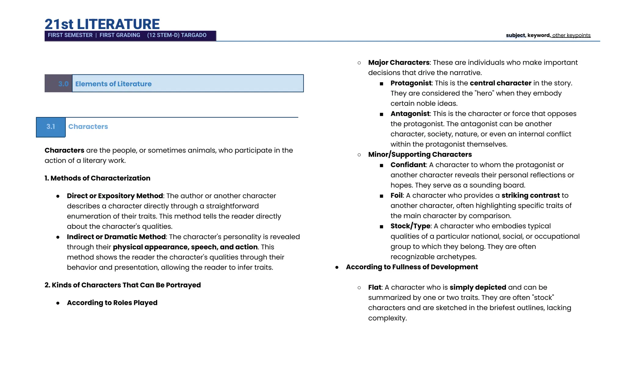 21st LITERATURE
3.0 Elements of Literature
3.1 Characters
Characters are the people, or sometimes animals, who participate in the
action of a literary work.
1. Methods of Characterization
●​ Direct or Expository Method: The author or another character
describes a character directly through a straightforward
enumeration of their traits. This method tells the reader directly
about the character's qualities.
●​ Indirect or Dramatic Method: The character's personality is revealed
through their physical appearance, speech, and action. This
method shows the reader the character's qualities through their
behavior and presentation, allowing the reader to infer traits.
2. Kinds of Characters That Can Be Portrayed
●​ According to Roles Played​
○​ Major Characters: These are individuals who make important
decisions that drive the narrative.
■​ Protagonist: This is the central character in the story.
They are considered the "hero" when they embody
certain noble ideas.
■​ Antagonist: This is the character or force that opposes
the protagonist. The antagonist can be another
character, society, nature, or even an internal conflict
within the protagonist themselves.
○​ Minor/Supporting Characters
■​ Confidant: A character to whom the protagonist or
another character reveals their personal reflections or
hopes. They serve as a sounding board.
■​ Foil: A character who provides a striking contrast to
another character, often highlighting specific traits of
the main character by comparison.
■​ Stock/Type: A character who embodies typical
qualities of a particular national, social, or occupational
group to which they belong. They are often
recognizable archetypes.
●​ According to Fullness of Development​
○​ Flat: A character who is simply depicted and can be
summarized by one or two traits. They are often "stock"
characters and are sketched in the briefest outlines, lacking
complexity.
FIRST SEMESTER | FIRST GRADING (12 STEM-D) TARGADO subject, keyword, other keypoints
 