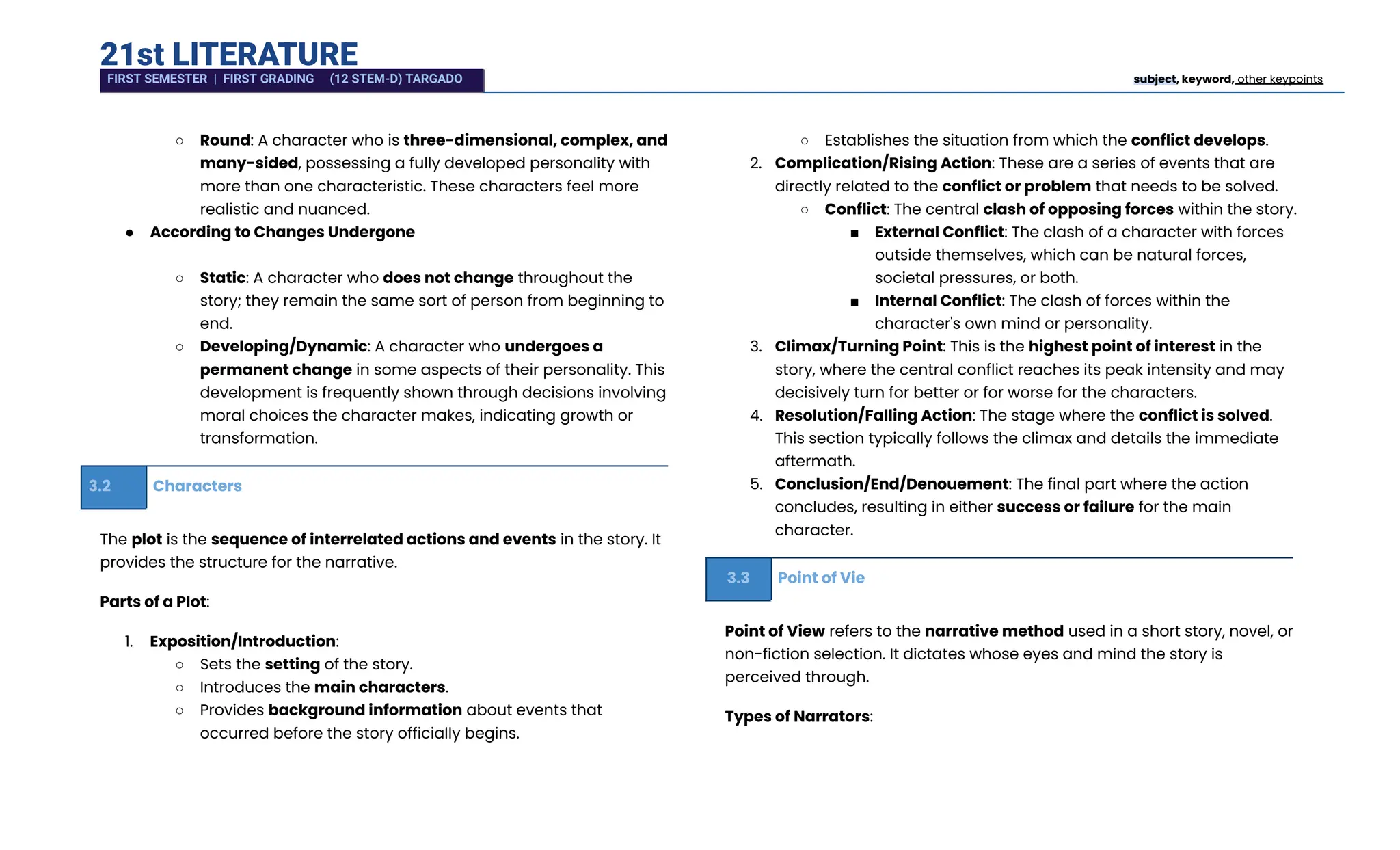 21st LITERATURE
○​ Round: A character who is three-dimensional, complex, and
many-sided, possessing a fully developed personality with
more than one characteristic. These characters feel more
realistic and nuanced.
●​ According to Changes Undergone​
○​ Static: A character who does not change throughout the
story; they remain the same sort of person from beginning to
end.
○​ Developing/Dynamic: A character who undergoes a
permanent change in some aspects of their personality. This
development is frequently shown through decisions involving
moral choices the character makes, indicating growth or
transformation.
3.2 Characters
The plot is the sequence of interrelated actions and events in the story. It
provides the structure for the narrative.
Parts of a Plot:
1.​ Exposition/Introduction:
○​ Sets the setting of the story.
○​ Introduces the main characters.
○​ Provides background information about events that
occurred before the story officially begins.
○​ Establishes the situation from which the conflict develops.
2.​ Complication/Rising Action: These are a series of events that are
directly related to the conflict or problem that needs to be solved.
○​ Conflict: The central clash of opposing forces within the story.
■​ External Conflict: The clash of a character with forces
outside themselves, which can be natural forces,
societal pressures, or both.
■​ Internal Conflict: The clash of forces within the
character's own mind or personality.
3.​ Climax/Turning Point: This is the highest point of interest in the
story, where the central conflict reaches its peak intensity and may
decisively turn for better or for worse for the characters.
4.​ Resolution/Falling Action: The stage where the conflict is solved.
This section typically follows the climax and details the immediate
aftermath.
5.​ Conclusion/End/Denouement: The final part where the action
concludes, resulting in either success or failure for the main
character.
3.3 Point of Vie
Point of View refers to the narrative method used in a short story, novel, or
non-fiction selection. It dictates whose eyes and mind the story is
perceived through.
Types of Narrators:
FIRST SEMESTER | FIRST GRADING (12 STEM-D) TARGADO subject, keyword, other keypoints
 