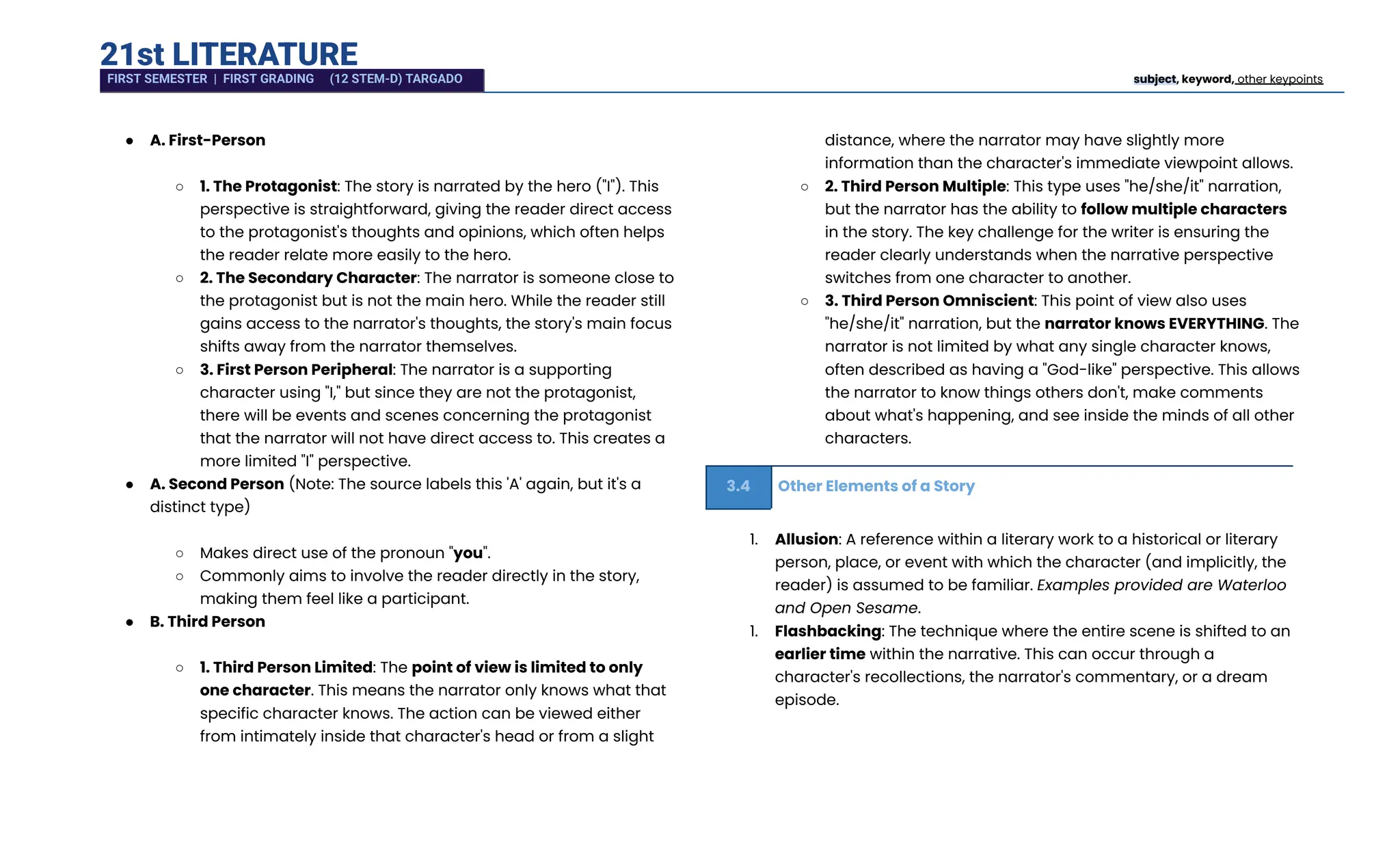 21st LITERATURE
●​ A. First-Person​
○​ 1. The Protagonist: The story is narrated by the hero ("I"). This
perspective is straightforward, giving the reader direct access
to the protagonist's thoughts and opinions, which often helps
the reader relate more easily to the hero.
○​ 2. The Secondary Character: The narrator is someone close to
the protagonist but is not the main hero. While the reader still
gains access to the narrator's thoughts, the story's main focus
shifts away from the narrator themselves.
○​ 3. First Person Peripheral: The narrator is a supporting
character using "I," but since they are not the protagonist,
there will be events and scenes concerning the protagonist
that the narrator will not have direct access to. This creates a
more limited "I" perspective.
●​ A. Second Person (Note: The source labels this 'A' again, but it's a
distinct type)​
○​ Makes direct use of the pronoun "you".
○​ Commonly aims to involve the reader directly in the story,
making them feel like a participant.
●​ B. Third Person​
○​ 1. Third Person Limited: The point of view is limited to only
one character. This means the narrator only knows what that
specific character knows. The action can be viewed either
from intimately inside that character's head or from a slight
distance, where the narrator may have slightly more
information than the character's immediate viewpoint allows.
○​ 2. Third Person Multiple: This type uses "he/she/it" narration,
but the narrator has the ability to follow multiple characters
in the story. The key challenge for the writer is ensuring the
reader clearly understands when the narrative perspective
switches from one character to another.
○​ 3. Third Person Omniscient: This point of view also uses
"he/she/it" narration, but the narrator knows EVERYTHING. The
narrator is not limited by what any single character knows,
often described as having a "God-like" perspective. This allows
the narrator to know things others don't, make comments
about what's happening, and see inside the minds of all other
characters.
3.4 Other Elements of a Story
1.​ Allusion: A reference within a literary work to a historical or literary
person, place, or event with which the character (and implicitly, the
reader) is assumed to be familiar. Examples provided are Waterloo
and Open Sesame.
1.​ Flashbacking: The technique where the entire scene is shifted to an
earlier time within the narrative. This can occur through a
character's recollections, the narrator's commentary, or a dream
episode.
FIRST SEMESTER | FIRST GRADING (12 STEM-D) TARGADO subject, keyword, other keypoints
 