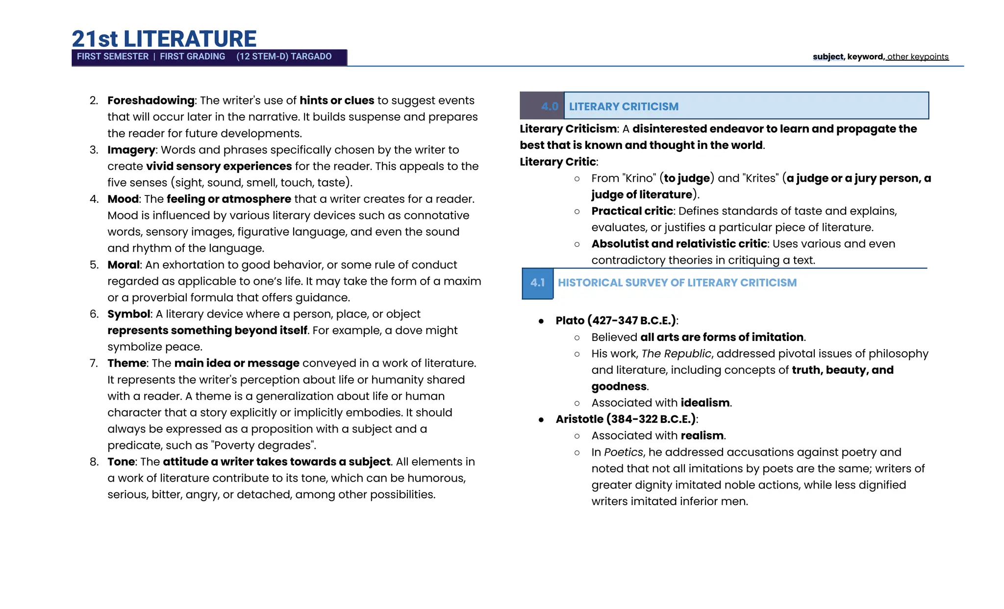 21st LITERATURE
2.​ Foreshadowing: The writer's use of hints or clues to suggest events
that will occur later in the narrative. It builds suspense and prepares
the reader for future developments.
3.​ Imagery: Words and phrases specifically chosen by the writer to
create vivid sensory experiences for the reader. This appeals to the
five senses (sight, sound, smell, touch, taste).
4.​ Mood: The feeling or atmosphere that a writer creates for a reader.
Mood is influenced by various literary devices such as connotative
words, sensory images, figurative language, and even the sound
and rhythm of the language.
5.​ Moral: An exhortation to good behavior, or some rule of conduct
regarded as applicable to one’s life. It may take the form of a maxim
or a proverbial formula that offers guidance.
6.​ Symbol: A literary device where a person, place, or object
represents something beyond itself. For example, a dove might
symbolize peace.
7.​ Theme: The main idea or message conveyed in a work of literature.
It represents the writer's perception about life or humanity shared
with a reader. A theme is a generalization about life or human
character that a story explicitly or implicitly embodies. It should
always be expressed as a proposition with a subject and a
predicate, such as "Poverty degrades".
8.​ Tone: The attitude a writer takes towards a subject. All elements in
a work of literature contribute to its tone, which can be humorous,
serious, bitter, angry, or detached, among other possibilities.
4.0 LITERARY CRITICISM
Literary Criticism: A disinterested endeavor to learn and propagate the
best that is known and thought in the world.
Literary Critic:
○​ From "Krino" (to judge) and "Krites" (a judge or a jury person, a
judge of literature).
○​ Practical critic: Defines standards of taste and explains,
evaluates, or justifies a particular piece of literature.
○​ Absolutist and relativistic critic: Uses various and even
contradictory theories in critiquing a text.
4.1 HISTORICAL SURVEY OF LITERARY CRITICISM
●​ Plato (427-347 B.C.E.):
○​ Believed all arts are forms of imitation.
○​ His work, The Republic, addressed pivotal issues of philosophy
and literature, including concepts of truth, beauty, and
goodness.
○​ Associated with idealism.
●​ Aristotle (384-322 B.C.E.):
○​ Associated with realism.
○​ In Poetics, he addressed accusations against poetry and
noted that not all imitations by poets are the same; writers of
greater dignity imitated noble actions, while less dignified
writers imitated inferior men.
FIRST SEMESTER | FIRST GRADING (12 STEM-D) TARGADO subject, keyword, other keypoints
 