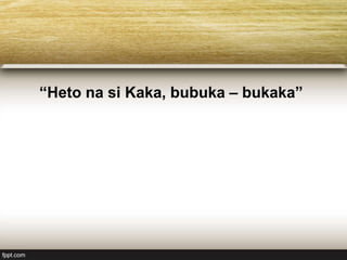 “Heto na si Kaka, bubuka – bukaka”
 