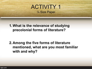 ACTIVITY 1
¼ Size Paper
1.What is the relevance of studying
precolonial forms of literature?
2.Among the five forms of literature
mentioned, what are you most familiar
with and why?
 