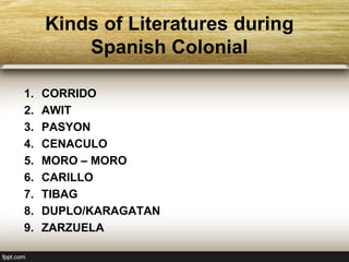 Kinds of Literatures during
Spanish Colonial
1. CORRIDO
2. AWIT
3. PASYON
4. CENACULO
5. MORO – MORO
6. CARILLO
7. TIBAG
8. DUPLO/KARAGATAN
9. ZARZUELA
 