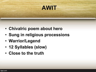 AWIT
• Chivalric poem about hero
• Sung in religious processions
• Warrior/Legend
• 12 Syllables (slow)
• Close to the truth
 