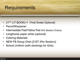 Requirements
• 21ST LIT BOOK(+1 Final Grade Optional)
• Pencil/Sharpener
• Intermediate Pad/Yellow Pad (Per Section Choice)
• Lengthwise paper white (optional)
• Coloring Materials
• NEW FB Group Chat (21ST (Per Section))
• School Uniform (with stockings for Girls)
 