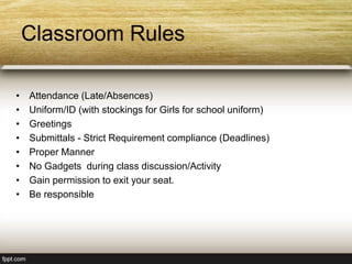 Classroom Rules
• Attendance (Late/Absences)
• Uniform/ID (with stockings for Girls for school uniform)
• Greetings
• Submittals - Strict Requirement compliance (Deadlines)
• Proper Manner
• No Gadgets during class discussion/Activity
• Gain permission to exit your seat.
• Be responsible
 