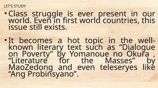 LET’S STUDY
• Class struggle is ever present in our
world. Even in first world countries, this
issue still exists.
• It becomes a hot topic in the well-
known literary text such as “Dialogue
on Poverty” by Yomanoue no Okura ,
“Literature for the Masses” by
MaoZedong and even teleseryes like
“Ang Probinsyano”.
 