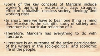 • Some of the key concepts of Marxism include
worker's uprising , materialism, class struggle,
effect of capitalism, classless society, ideology, and
working class.
• In short, here we have to bear one thing in mind
that Marxism is the scientific study of society and
literature is a particular reflection of it.
• Therefore, Marxism has everything to do with
literature.
• Literature is an outcome of the active participation
of the writers in the socio-political, and economic
life of the people.
 