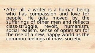 • After all, a writer is a human being
who has compassion and love for
people. He gets moved by the
sufferings of other men and reflects
class-struggle, revolt, humanism,
social realism, sense of optimism for
the rise of a new, happy world as the
common feelings of mass society.
 