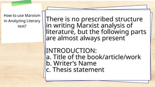How to use Marxism
in Analyzing Literary
text?
There is no prescribed structure
in writing Marxist analysis of
literature, but the following parts
are almost always present
INTRODUCTION:
a. Title of the book/article/work
b. Writer’s Name
c. Thesis statement
 