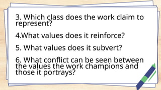 3. Which class does the work claim to
represent?
4.What values does it reinforce?
5. What values does it subvert?
6. What conflict can be seen between
the values the work champions and
those it portrays?
 