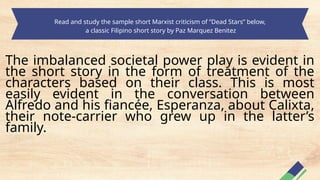 Read and study the sample short Marxist criticism of “Dead Stars” below,
a classic Filipino short story by Paz Marquez Benitez
The imbalanced societal power play is evident in
the short story in the form of treatment of the
characters based on their class. This is most
easily evident in the conversation between
Alfredo and his fiancée, Esperanza, about Calixta,
their note-carrier who grew up in the latter’s
family.
 