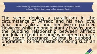 Read and study the sample short Marxist criticism of “Dead Stars” below,
a classic Filipino short story by Paz Marquez Benitez
The scene depicts a parallelism in the
circumstance of Alfredo and his new love,
Julia, and Calixta and her live-in partner.
However, while no one blatantly frowns upon
the budding relationship between Alfredo
and Julia, except for some whispered rumors
that reach Esperanza, Calixta is dubbed “
ungrateful” to her master for doing such an
act
 