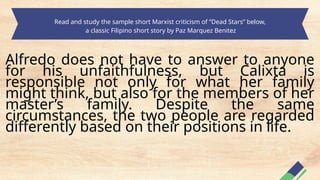 Read and study the sample short Marxist criticism of “Dead Stars” below,
a classic Filipino short story by Paz Marquez Benitez
Alfredo does not have to answer to anyone
for his unfaithfulness, but Calixta is
responsible not only for what her family
might think, but also for the members of her
master’s family. Despite the same
circumstances, the two people are regarded
differently based on their positions in life.
 