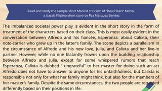 Read and study the sample short Marxist criticism of “Dead Stars” below,
a classic Filipino short story by Paz Marquez Benitez
The imbalanced societal power play is evident in the short story in the form of
treatment of the characters based on their class. This is most easily evident in the
conversation between Alfredo and his fiancée, Esperanza, about Calixta, their
note-carrier who grew up in the latter’s family. The scene depicts a parallelism in
the circumstance of Alfredo and his new love, Julia, and Calixta and her live-in
partner. However, while no one blatantly frowns upon the budding relationship
between Alfredo and Julia, except for some whispered rumors that reach
Esperanza, Calixta is dubbed “ ungrateful” to her master for doing such an act
Alfredo does not have to answer to anyone for his unfaithfulness, but Calixta is
responsible not only for what her family might think, but also for the members of
her master’s family. Despite the same circumstances, the two people are regarded
differently based on their positions in life.
 